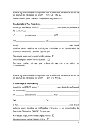 2
Exerce alguma atividade incompatível com a advocacia nos termos do art. 28
do Estatuto da Advocacia e a OAB? Sim Não
Declara ainda, que a chapa foi composta do seguinte modo:
Candidato(a) a Vice-Presidente
inscrito(a) na OAB/SP sob o n.º , com domicílio profissional
na (Av./Rua/Praça)
nº complemento CEP
Tel. Cel.
e-mail , para o qual
autoriza sejam dirigidos as notificações, intimações e os comunicados da
Comissão Eleitoral da OAB SP. Declara que:
Não ocupa cargo, nem exerce função pública.
Ocupa cargo ou exerce função pública.
Em caso positivo, informe qual o local de exercício e se efetivo ou
comissionado:
Exerce alguma atividade incompatível com a advocacia nos termos do art. 28
do Estatuto da Advocacia e a OAB? Sim Não
Candidato(a) a Secretário(a)
inscrito(a) na OAB/SP sob o n.º , com domicílio profissional
na (Av./Rua/Praça)
nº complemento CEP
Tel. Cel.
e-mail , para o qual
autoriza sejam dirigidos as notificações, intimações e os comunicados da
Comissão Eleitoral da OAB SP. Declara que:
Não ocupa cargo, nem exerce função pública.
Ocupa cargo ou exerce função pública.
 