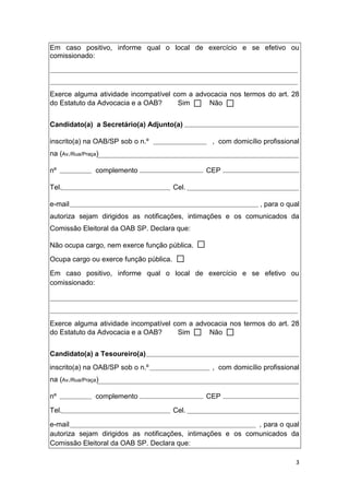 3
Em caso positivo, informe qual o local de exercício e se efetivo ou
comissionado:
Exerce alguma atividade incompatível com a advocacia nos termos do art. 28
do Estatuto da Advocacia e a OAB? Sim Não
Candidato(a) a Secretário(a) Adjunto(a)
inscrito(a) na OAB/SP sob o n.º , com domicílio profissional
na (Av./Rua/Praça)
nº complemento CEP
Tel. Cel.
e-mail , para o qual
autoriza sejam dirigidos as notificações, intimações e os comunicados da
Comissão Eleitoral da OAB SP. Declara que:
Não ocupa cargo, nem exerce função pública.
Ocupa cargo ou exerce função pública.
Em caso positivo, informe qual o local de exercício e se efetivo ou
comissionado:
Exerce alguma atividade incompatível com a advocacia nos termos do art. 28
do Estatuto da Advocacia e a OAB? Sim Não
Candidato(a) a Tesoureiro(a)
inscrito(a) na OAB/SP sob o n.º , com domicílio profissional
na (Av./Rua/Praça)
nº complemento CEP
Tel. Cel.
e-mail , para o qual
autoriza sejam dirigidos as notificações, intimações e os comunicados da
Comissão Eleitoral da OAB SP. Declara que:
 