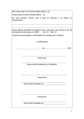 4
Não ocupa cargo, nem exerce função pública.
Ocupa cargo ou exerce função pública.
Em caso positivo, informe qual o local de exercício e se efetivo ou
comissionado:
Exerce alguma atividade incompatível com a advocacia nos termos do art. 28
do Estatuto da Advocacia e a OAB? Sim Não
Juntando as autorizações e declarações dos colegas que a integram,
P. Deferimento.
, de 2015.
(assinatura)
Nome do(a) Candidato (a) a Presidente
(assinatura)
Nome do(a) Candidato (a)
(assinatura)
Nome do(a) Candidato (a)
 
