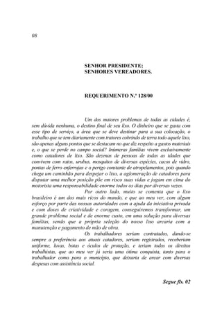 08




                          SENHOR PRESIDENTE;
                          SENHORES VEREADORES.



                          REQUERIMENTO N.º 128/00



                           Um dos maiores problemas de todas as cidades é,
sem dúvida nenhuma, o destino final de seu lixo. O dinheiro que se gasta com
esse tipo de serviço, a área que se deve destinar para a sua colocação, o
trabalho que se tem diariamente com tratores cobrindo de terra todo aquele lixo,
são apenas alguns pontos que se destacam no que diz respeito a gastos materiais
e, o que se perde no campo social? Inúmeras famílias vivem exclusivamente
como catadores de lixo. São dezenas de pessoas de todas as idades que
convivem com ratos, urubus, mosquitos de diversas espécies, cacos de vidro,
pontas de ferro enferrujas e o perigo constante de atropelamentos, pois quando
chega um caminhão para despejar o lixo, a aglomeração de catadores para
disputar uma melhor posição põe em risco suas vidas e jogam em cima do
motorista uma responsabilidade enorme todos os dias por diversas vezes.
                           Por outro lado, muito se comenta que o lixo
brasileiro é um dos mais ricos do mundo, e que ao meu ver, com algum
esforço por parte das nossas autoridades com a ajuda da iniciativa privada
e com doses de criatividade e coragem, conseguiremos transformar, um
grande problema social e de enorme custo, em uma solução para diversas
famílias, sendo que a própria seleção do nosso lixo arcaria com a
manutenção e pagamento de mão de obra.
                           Os trabalhadores seriam contratados, dando-se
sempre a preferência aos atuais catadores, seriam registrados, receberiam
uniforme, luvas, botas e óculos de proteção, e teriam todos os direitos
trabalhistas, que ao meu ver já seria uma ótima conquista, tanto para o
trabalhador como para o município, que deixaria de arcar com diversas
despesas com assistência social.


                                                                  Segue fls. 02
 