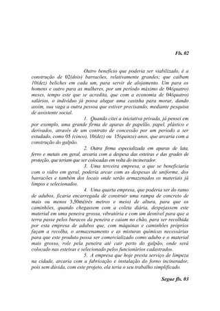 Fls. 02


                          Outro benefício que poderia ser viabilizado, é a
construção de 02(dois) barracões, relativamente grandes; que caibam
10(dez) beliches em cada um, para servir de alojamento. Um para os
homens e outro para as mulheres, por um período máximo de 04(quatro)
meses, tempo este que se acredita, que com a economia de 04(quatro)
salários, o indivíduo já possa alugar uma casinha para morar, dando
assim, sua vaga a outra pessoa que estiver precisando, mediante pesquisa
de assistente social.
                          1. Quando citei a iniciativa privada, já pensei em
por exemplo, uma grande firma de aparas de papelão, papel, plástico e
derivados, através de um contrato de concessão por um período a ser
estudado, como 05 (cinco), 10(dez) ou 15(quinze) anos, que arcaria com a
construção do galpão.
                          2. Outra firma especializada em aparas de lata,
ferro e metais em geral, arcaria com a despesa das esteiras e das grades de
proteção, que teriam que ser colocadas em volta do incinerador.
                          3. Uma terceira empresa, a que se beneficiaria
com o vidro em geral, poderia arcar com as despesas de uniforme, dos
barracões e também dos locais onde serão armazenados os materiais já
limpos e selecionados.
                          4. Uma quarta empresa, que poderia ser do ramo
de adubos, ficaria encarregada de construir uma rampa de concreto de
mais ou menos 3,50m(três metros e meio) de altura, para que os
caminhões, quando chegassem com a coleta diária, despejassem este
material em uma peneira grossa, vibratória e com um desnível para que a
terra passe pelos buracos da peneira e caiam no chão, para ser recolhida
por esta empresa de adubos que, com máquinas e caminhões próprios
façam a recolha, o armazenamento e as misturas químicas necessárias
para que este produto possa ser comercializado como adubo e o material
mais grosso, role pela peneira até cair perto do galpão, onde será
colocado nas esteiras e selecionado pelos funcionários cadastrados.
                          5. A empresa que hoje presta serviço de limpeza
na cidade, arcaria com a fabricação e instalação do forno incinerador,
pois sem dúvida, com este projeto, ela teria o seu trabalho simplificado.

                                                              Segue fls. 03
 