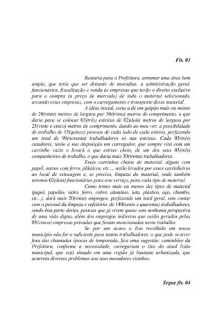 Fls. 03


                           Restaria para a Prefeitura, arrumar uma área bem
ampla, que teria que ser distante de moradias, a administração geral,
funcionários, fiscalização e venda às empresas que terão o direito exclusivo
para a compra (a preço de mercado) de todo o material selecionado,
arcando estas empresas, com o carregamento e transporte desse material.
                           A idéia inicial, seria a de um galpão mais ou menos
de 20(vinte) metros de largura por 30(trinta) metros de comprimento, o que
daria para se colocar 03(três) esteiras de 02(dois) metros de largura por
25(vinte e cinco) metros de comprimento, dando ao meu ver, a possibilidade
de trabalho de 15(quinze) pessoas de cada lado de cada esteira, perfazendo
um total de 90(noventa) trabalhadores só nas esteiras. Cada 03(três)
catadores, terão a sua disposição um carregador, que sempre virá com um
carrinho vazio e levará o que estiver cheio, de um dos seus 03(três)
companheiros de trabalho, o que daria mais 30(trinta) trabalhadores.
                           Esses carrinhos cheios de material, alguns com
papel, outros com ferro, plásticos, etc..., serão levados por esses carrinheiros
ao local de estocagem e, se preciso, limpeza do material, onde também
teremos 02(dois) funcionários para este serviço, para cada tipo de material.
                           Como temos mais ou menos dez tipos de material
(papel, papelão, vidro, ferro, cobre, alumínio, lata, plástico, aço, chumbo,
etc...), dará mais 20(vinte) empregos, perfazendo um total geral, sem contar
com o pessoal da limpeza e refeitório, de 140(cento e quarenta) trabalhadores,
sendo boa parte destes, pessoas que já vivem quase sem nenhuma perspectiva
de uma vida digna, além dos empregos indiretos que serão gerados pelas
05(cinco) empresas privadas que foram mencionadas neste trabalho.
                           Se por um acaso o lixo recolhido em nosso
município não for o suficiente para tantos trabalhadores, o que pode ocorrer
fora das chamadas épocas de temporada, fica uma sugestão: caminhões da
Prefeitura, conforme a necessidade, carregariam o lixo do atual lixão
municipal, que está situado em uma região já bastante urbanizada, que
acarreta diversos problemas aos seus moradores vizinhos.



                                                                  Segue fls. 04
 