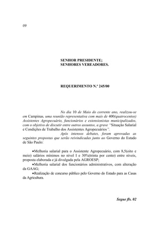 09




                         SENHOR PRESIDENTE;
                         SENHORES VEREADORES.




                         REQUERIMENTO N.º 245/00




                         No dia 10 de Maio do corrente ano, realizou-se
em Campinas, uma reunião representativa com mais de 400(quatrocentos)
Assistentes Agropecuário, funcionários e extensionistas municipalizados,
com o objetivo de discutir entre outros assuntos, a grave “Situação Salarial
e Condições de Trabalho dos Assistentes Agropecuários”.
                         Após intensos debates, foram aprovadas as
seguintes propostas que serão reivindicadas junto ao Governo do Estado
de São Paulo:

       Melhoria salarial para o Assistente Agropecuário, com 8,5(oito e
meio) salários mínimos no nível I e 30%(trinta por cento) entre níveis,
proposta elaborada e já divulgada pela AGROESP;
       Melhoria salarial dos funcionários administrativos, com alteração
da GAAG;
       Realização de concurso público pelo Governo do Estado para as Casas
da Agricultura.




                                                              Segue fls. 02
 