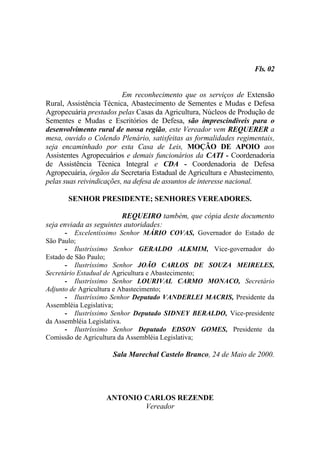 Fls. 02


                          Em reconhecimento que os serviços de Extensão
Rural, Assistência Técnica, Abastecimento de Sementes e Mudas e Defesa
Agropecuária prestados pelas Casas da Agricultura, Núcleos de Produção de
Sementes e Mudas e Escritórios de Defesa, são imprescindíveis para o
desenvolvimento rural de nossa região, este Vereador vem REQUERER a
mesa, ouvido o Colendo Plenário, satisfeitas as formalidades regimentais,
seja encaminhado por esta Casa de Leis, MOÇÃO DE APOIO aos
Assistentes Agropecuários e demais funcionários da CATI - Coordenadoria
de Assistência Técnica Integral e CDA - Coordenadoria de Defesa
Agropecuária, órgãos da Secretaria Estadual de Agricultura e Abastecimento,
pelas suas reivindicações, na defesa de assuntos de interesse nacional.

       SENHOR PRESIDENTE; SENHORES VEREADORES.

                         REQUEIRO também, que cópia deste documento
seja enviada as seguintes autoridades:
      - Excelentíssimo Senhor MÁRIO COVAS, Governador do Estado de
São Paulo;
      - Ilustríssimo Senhor GERALDO ALKMIM, Vice-governador do
Estado de São Paulo;
      - Ilustríssimo Senhor JOÃO CARLOS DE SOUZA MEIRELES,
Secretário Estadual de Agricultura e Abastecimento;
      - Ilustríssimo Senhor LOURIVAL CARMO MONACO, Secretário
Adjunto de Agricultura e Abastecimento;
      - Ilustríssimo Senhor Deputado VANDERLEI MACRIS, Presidente da
Assembléia Legislativa;
      - Ilustríssimo Senhor Deputado SIDNEY BERALDO, Vice-presidente
da Assembléia Legislativa.
      - Ilustríssimo Senhor Deputado EDSON GOMES, Presidente da
Comissão de Agricultura da Assembléia Legislativa;

                      Sala Marechal Castelo Branco, 24 de Maio de 2000.




                   ANTONIO CARLOS REZENDE
                           Vereador
 