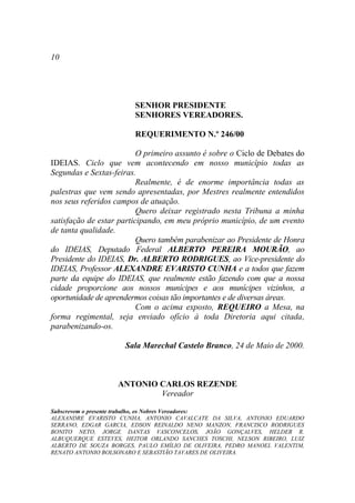 10




                        SENHOR PRESIDENTE
                        SENHORES VEREADORES.

                        REQUERIMENTO N.º 246/00

                          O primeiro assunto é sobre o Ciclo de Debates do
IDEIAS. Ciclo que vem acontecendo em nosso município todas as
Segundas e Sextas-feiras.
                          Realmente, é de enorme importância todas as
palestras que vem sendo apresentadas, por Mestres realmente entendidos
nos seus referidos campos de atuação.
                          Quero deixar registrado nesta Tribuna a minha
satisfação de estar participando, em meu próprio município, de um evento
de tanta qualidade.
                          Quero também parabenizar ao Presidente de Honra
do IDEIAS, Deputado Federal ALBERTO PEREIRA MOURÃO, ao
Presidente do IDEIAS, Dr. ALBERTO RODRIGUES, ao Vice-presidente do
IDEIAS, Professor ALEXANDRE EVARISTO CUNHA e a todos que fazem
parte da equipe do IDEIAS, que realmente estão fazendo com que a nossa
cidade proporcione aos nossos munícipes e aos munícipes vizinhos, a
oportunidade de aprendermos coisas tão importantes e de diversas áreas.
                          Com o acima exposto, REQUEIRO a Mesa, na
forma regimental, seja enviado ofício à toda Diretoria aqui citada,
parabenizando-os.

                     Sala Marechal Castelo Branco, 24 de Maio de 2000.



                   ANTONIO CARLOS REZENDE
                           Vereador

Subscrevem o presente trabalho, os Nobres Vereadores:
ALEXANDRE EVARISTO CUNHA, ANTONIO CAVALCATE DA SILVA, ANTONIO EDUARDO
SERRANO, EDGAR GARCIA, EDSON REINALDO NENO MANZON, FRANCISCO RODRIGUES
BONITO NETO, JORGE DANTAS VASCONCELOS, JOÃO GONÇALVES, HELDER R.
ALBUQUERQUE ESTEVES, HEITOR ORLANDO SANCHES TOSCHI, NELSON RIBEIRO, LUIZ
ALBERTO DE SOUZA BORGES, PAULO EMÍLIO DE OLIVEIRA, PEDRO MANOEL VALENTIM,
RENATO ANTONIO BOLSONARO E SEBASTIÃO TAVARES DE OLIVEIRA.
 