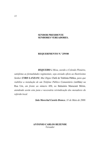 11




                         SENHOR PRESIDENTE
                         SENHORES VEREADORES.




                         REQUERIMENTO N.º 259/00




                         REQUEIRO à Mesa, ouvido o Colendo Plenário,
satisfeitas as formalidades regimentais, seja enviado ofício ao Ilustríssimo
Senhor CYRO LANZANI, Mui Digno Chefe de Telefonia Pública, para que
viabilize a instalação de um Telefone Público Comunitário (orelhão) na
Rua Um, em frente ao número 450, no Balneário Maracanã Mirim,
atendendo assim esta justa e necessária reivindicação dos moradores do
referido local.

                      Sala Marechal Castelo Branco, 31 de Maio de 2000.




                    ANTONIO CARLOS REZENDE
                            Vereador
 