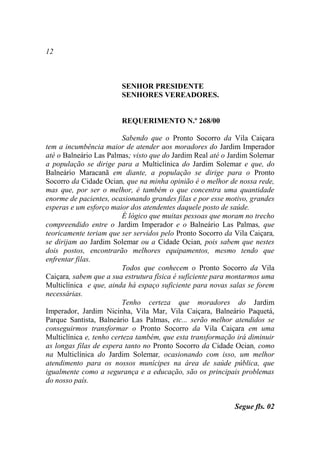 12



                        SENHOR PRESIDENTE
                        SENHORES VEREADORES.


                        REQUERIMENTO N.º 268/00

                         Sabendo que o Pronto Socorro da Vila Caiçara
tem a incumbência maior de atender aos moradores do Jardim Imperador
até o Balneário Las Palmas; visto que do Jardim Real até o Jardim Solemar
a população se dirige para a Multiclínica do Jardim Solemar e que, do
Balneário Maracanã em diante, a população se dirige para o Pronto
Socorro da Cidade Ocian, que na minha opinião é o melhor de nossa rede,
mas que, por ser o melhor, é também o que concentra uma quantidade
enorme de pacientes, ocasionando grandes filas e por esse motivo, grandes
esperas e um esforço maior dos atendentes daquele posto de saúde.
                         É lógico que muitas pessoas que moram no trecho
compreendido entre o Jardim Imperador e o Balneário Las Palmas, que
teoricamente teriam que ser servidos pelo Pronto Socorro da Vila Caiçara,
se dirijam ao Jardim Solemar ou a Cidade Ocian, pois sabem que nestes
dois postos, encontrarão melhores equipamentos, mesmo tendo que
enfrentar filas.
                         Todos que conhecem o Pronto Socorro da Vila
Caiçara, sabem que a sua estrutura física é suficiente para montarmos uma
Multiclínica e que, ainda há espaço suficiente para novas salas se forem
necessárias.
                         Tenho certeza que moradores do Jardim
Imperador, Jardim Nicinha, Vila Mar, Vila Caiçara, Balneário Paquetá,
Parque Santista, Balneário Las Palmas, etc... serão melhor atendidos se
conseguirmos transformar o Pronto Socorro da Vila Caiçara em uma
Multiclínica e, tenho certeza também, que esta transformação irá diminuir
as longas filas de espera tanto no Pronto Socorro da Cidade Ocian, como
na Multiclínica do Jardim Solemar, ocasionando com isso, um melhor
atendimento para os nossos munícipes na área de saúde pública, que
igualmente como a segurança e a educação, são os principais problemas
do nosso país.


                                                            Segue fls. 02
 