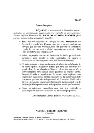Fls. 02

                                Diante do exposto,

                         REQUEIRO a mesa ouvido o Colendo Plenário,
satisfeitas as formalidades regimentais seja oficiado ao Excelentíssimo
Senhor Prefeito Municipal Dr. RICARDO AKINOBU YAMAUTI, para
que nos informe sobre as seguintes questões:
        1- Seria possível adicionar os serviços de uma Multiclínica no
           Pronto Socorro da Vila Caiçara, sem que o mesmo perdesse os
           serviços que hoje são prestados, uma vez que esta é a vontade da
           população que nos enviou abaixo assinado com mais de 1.000
           (mil) assinaturas que segue anexo?
        2- Existe, na própria estrutura da Secretaria de Saúde, profissionais
           suficientes para atender a esta solicitação, ou haverá a
           necessidade de contratação de mais profissionais do ramo?
        3- Um dos maiores problemas do nosso atendimento ambulatorial é,
           na minha opinião, as grandes esperas por parte dos pacientes e o
           grande fluxo de trabalho dos médicos e enfermeiros, que se vêem
           sobrecarregados para atender tantos pacientes ao mesmo tempo.
           Descentralizando o atendimento de modo mais regional, não
           teremos um atendimento menos quantitativo e de melhor qualidade
           nos postos que hoje são mais procurados? E na futura Multiclínica
           da Vila Caiçara, não teremos um atendimento mais quantitativo e de
           melhor qualidade pois teremos mais aparelhos e mais profissionais?
        4- Quais os principais empecilhos para que seja realizado a
           conciliação dos serviços solicitados no bojo desta propositura?

                           Sala Marechal Castelo Branco, 07 de Junho de 2000.




                                ANTONIO CARLOS REZENDE
                                      Vereador
Subscrevem o presente trabalho, os Nobres Vereadores:
JORGE DANTAS VASCONCELOS, NELSON RIBEIRO, PEDRO MANOEL VALENTIM.
 