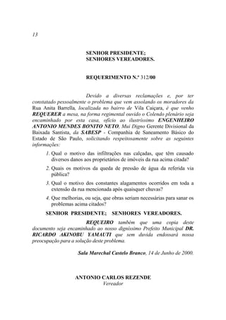 13


                       SENHOR PRESIDENTE;
                       SENHORES VEREADORES.


                       REQUERIMENTO N.º 312/00


                       Devido a diversas reclamações e, por ter
constatado pessoalmente o problema que vem assolando os moradores da
Rua Anita Barrella, localizada no bairro de Vila Caiçara, é que venho
REQUERER a mesa, na forma regimental ouvido o Colendo plenário seja
encaminhado por esta casa, ofício ao ilustríssimo ENGENHEIRO
ANTONIO MENDES BONITO NETO, Mui Digno Gerente Divisional da
Baixada Santista, da SABESP - Companhia de Saneamento Básico do
Estado de São Paulo, solicitando respeitosamente sobre as seguintes
informações:
     1. Qual o motivo das infiltrações nas calçadas, que têm causado
        diversos danos aos proprietários de imóveis da rua acima citada?
     2. Quais os motivos da queda de pressão de água da referida via
        pública?
     3. Qual o motivo dos constantes alagamentos ocorridos em toda a
        extensão da rua mencionada após quaisquer chuvas?
     4. Que melhorias, ou seja, que obras seriam necessárias para sanar os
        problemas acima citados?
     SENHOR PRESIDENTE; SENHORES VEREADORES.
                        REQUEIRO também que uma copia deste
documento seja encaminhado ao nosso digníssimo Prefeito Municipal DR.
RICARDO AKINOBU YAMAUTI que sem duvida endossará nossa
preocupação para a solução deste problema.

                   Sala Marechal Castelo Branco, 14 de Junho de 2000.



                  ANTONIO CARLOS REZENDE
                          Vereador
 