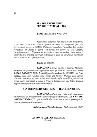 14



                         SENHOR PRESIDENTE;
                         SENHORES VEREADORES.


                         REQUERIMENTO N.º 326/00


                        Recebemos diversas reclamações de moradores,
professores e pais de alunos, quanto a ação de marginais que têm
aterrorizado a escola EEPSG Professor Laudelino Fernandes dos Santos,
localizada em frente a Igreja São Pedro, no bairro de Vila Caiçara,
transformando o colégio em um verdadeiro local de medo e pavor, como o
ocorrido esta semana, onde foi constatado o caso de um desses marginais
entrar armado na referida escola.

                         Diante do exposto,

                          REQUEIRO a mesa ouvido o Colendo Plenário,
satisfeitas as formalidades regimentais seja oficiado ao Ilustríssimo Senhor
PAULO ROBERTO FARAT, Mui Digno Comandante do 45.º BPM-I de Praia
Grande, para que viabilize uma ronda da Polícia Militar, com turnos
diurnos e noturnos no local acima mencionado, afim de inibir e prevenir as
ações destes marginais e sanar o terror e transtornos, que todos daquela
região têm sofrido quase que diariamente.

          SENHOR PRESIDENTE; SENHORES VEREADORES.

                        REQUEIRO também, que cópia deste documento
seja enviado ao Excelentíssimo Senhor Prefeito Municipal, DR. RICARDO
AKINOBU YAMAUTI, que sem dúvida, endossará a nossa preocupação
para a solução deste problema.

                     Sala Marechal Castelo Branco, 28 de Junho de 2000.



                    ANTONIO CARLOS REZENDE
                            Vereador
 