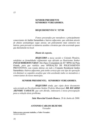 15


                             SENHOR PRESIDENTE
                             SENHORES VEREADORES.


                             REQUERIMENTO N.º 327/00


                           Fomos procurados por moradores e principalmente
comerciantes do Jardim Samambaia e bairros adjacentes, que solicitam através
de abaixo assinado(que segue anexo), um policiamento mais ostensivo nos
bairros, para prevenir os inúmeros assaltos e tiroteios que vêm ocorrendo quase
que diariamente no local.

                             Diante do exposto,

                          REQUEIRO a mesa ouvido o Colendo Plenário,
satisfeitas as formalidades regimentais seja oficiado ao Ilustríssimo Senhor
PAULO ROBERTO FARAT, Mui Digno Comandante do 45.º BPM-I de Praia
Grande, para que viabilize uma OPERAÇÃO DE POLICIAMENTO
PREVENTIVO, com rondas diárias em todo o Conjunto Residencial Jardim
Samambaia e bairros adjacentes, pois tenho certeza que este tipo de operação
irá diminuir os seguidos assaltos que vêm assolando todos os moradores e
comerciantes do nosso município.

           SENHOR PRESIDENTE; SENHORES VEREADORES.

                        REQUEIRO ainda, que cópia deste documento
seja enviado ao Excelentíssimo Senhor Prefeito Municipal, DR. RICARDO
AKINOBU YAMAUTI, que sem dúvida, endossará a nossa preocupação
para a solução deste problema.

                         Sala Marechal Castelo Branco, 28 de Junho de 2000.


                       ANTONIO CARLOS REZENDE
                               Vereador
Subscrevem o presente trabalho, o Nobre Vereador:
NELSON RIBEIRO.


16
 