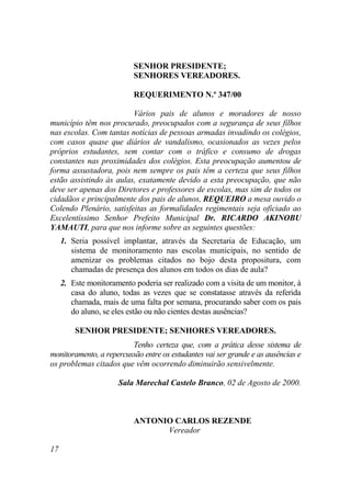 SENHOR PRESIDENTE;
                           SENHORES VEREADORES.

                           REQUERIMENTO N.º 347/00

                         Vários pais de alunos e moradores de nosso
município têm nos procurado, preocupados com a segurança de seus filhos
nas escolas. Com tantas notícias de pessoas armadas invadindo os colégios,
com casos quase que diários de vandalismo, ocasionados as vezes pelos
próprios estudantes, sem contar com o tráfico e consumo de drogas
constantes nas proximidades dos colégios. Esta preocupação aumentou de
forma assustadora, pois nem sempre os pais têm a certeza que seus filhos
estão assistindo às aulas, exatamente devido a esta preocupação, que não
deve ser apenas dos Diretores e professores de escolas, mas sim de todos os
cidadãos e principalmente dos pais de alunos, REQUEIRO a mesa ouvido o
Colendo Plenário, satisfeitas as formalidades regimentais seja oficiado ao
Excelentíssimo Senhor Prefeito Municipal Dr. RICARDO AKINOBU
YAMAUTI, para que nos informe sobre as seguintes questões:
     1. Seria possível implantar, através da Secretaria de Educação, um
        sistema de monitoramento nas escolas municipais, no sentido de
        amenizar os problemas citados no bojo desta propositura, com
        chamadas de presença dos alunos em todos os dias de aula?
     2. Este monitoramento poderia ser realizado com a visita de um monitor, à
        casa do aluno, todas as vezes que se constatasse através da referida
        chamada, mais de uma falta por semana, procurando saber com os pais
        do aluno, se eles estão ou não cientes destas ausências?

         SENHOR PRESIDENTE; SENHORES VEREADORES.
                         Tenho certeza que, com a prática desse sistema de
monitoramento, a repercussão entre os estudantes vai ser grande e as ausências e
os problemas citados que vêm ocorrendo diminuirão sensivelmente.

                      Sala Marechal Castelo Branco, 02 de Agosto de 2000.



                           ANTONIO CARLOS REZENDE
                                 Vereador

17
 
