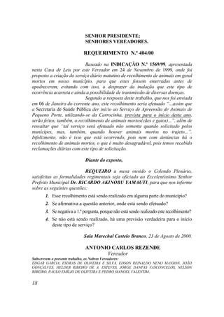 SENHOR PRESIDENTE;
                            SENHORES VEREADORES.

                           REQUERIMENTO N.º 404/00

                           Baseado na INDICAÇÃO N.º 1569/99, apresentada
nesta Casa de Leis por este Vereador em 24 de Novembro de 1999, onde foi
proposto a criação do serviço diário matutino de recolhimento de animais em geral
mortos em nosso município, para que estes fossem enterrados antes de
apodrecerem, evitando com isso, o desprazer da inalação que este tipo de
ocorrência acarreta e ainda a possibilidade de transmissão de diversas doenças.
                           Segundo a resposta deste trabalho, que nos foi enviada
em 06 de Janeiro do corrente ano, este recolhimento seria efetuado “...assim que
a Secretaria de Saúde Pública der início ao Serviço de Apreensão de Animais de
Pequeno Porte, utilizando-se da Carrocinha, prevista para o início deste ano,
serão feitos, também, o recolhimento de animais mortos(cães e gatos)...”, além de
ressaltar que “tal serviço será efetuado não somente quando solicitado pelos
munícipes, mas, também, quando houver animais mortos no trajeto...”.
Infelizmente, não é isso que está ocorrendo, pois nem com denúncias há o
recolhimento de animais mortos, o que é muito desagradável, pois temos recebido
reclamações diárias com este tipo de solicitação.

                            Diante do exposto,

                           REQUEIRO a mesa ouvido o Colendo Plenário,
satisfeitas as formalidades regimentais seja oficiado ao Excelentíssimo Senhor
Prefeito Municipal Dr. RICARDO AKINOBU YAMAUTI, para que nos informe
sobre as seguintes questões:
      1. Esse recolhimento está sendo realizado em alguma parte do município?
      2. Se afirmativa a questão anterior, onde está sendo efetuado?
      3. Se negativa a 1.ª pergunta, porque não está sendo realizado este recolhimento?
      4. Se não está sendo realizado, há uma previsão verdadeira para o início
         deste tipo de serviço?

                           Sala Marechal Castelo Branco, 23 de Agosto de 2000.

                            ANTONIO CARLOS REZENDE
                                  Vereador
Subscrevem o presente trabalho, os Nobres Vereadores:
EDGAR GARCIA, ESDRAS DE OLIVEIRA E SILVA, EDSON REINALDO NENO MANZON, JOÃO
GONÇALVES, HELDER RIBEIRO DE A. ESTEVES, JORGE DANTAS VASCONCELOS, NELSON
RIBEIRO, PAULO EMÍLIO DE OLIVEIRA E PEDRO MANOEL VALENTIM.


18
 