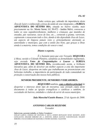 Fls. 02

                         Tenho certeza que, sabendo da importância desta
Área de Lazer e conhecendo a força da união de seus integrantes, a IGREJA
ADVENTISTA DO SÉTIMO DIA, situada no bairro vizinho, mais
precisamente na Av. Monte Serrat, LE 30.472 - Jardim Melvi, convocou a
todos os seus seguidores(homens, mulheres e crianças), que munidos de
enxadas, pás vassouras, sacos de lixo, etc..., cortaram a grama, varreram,
capinaram e ensacaram todo o lixo, dando à tão depredada Área de Lazer,
um aspecto de limpeza jamais visto e, principalmente alertando as
autoridades e munícipes, que com a união dos bons, que graças a Deus
ainda é a maioria, temos condições de vencer o mal.

                        Diante o exposto,

                         É o bastante para que este Vereador REQUEIRA
à Mesa, ouvido o Colendo Plenário, satisfeitas as formalidades regimentais,
seja enviado Votos de Congratulações e Louvor a IGREJA
ADVENTISTA DO SÉTIMO DIA, reconhecendo assim, a brilhante
iniciativa que, além de devolver um melhor aspecto a esta tão importante
Área de Lazer, despertou em todos que trabalharam ou presenciaram este
belíssimo trabalho, a importância da participação de toda comunidade na
proteção e conservação dos nossos bens públicos.

       SENHOR PRESIDENTE; SENHORES VEREADORES.
                         REQUEIRO também, com o objetivo principal de
despertar o interesse deste tipo de iniciativa, seja enviado cópia deste
documento à todas as igrejas evangélicas e católicas e também, às
sociedades de bairros, entidades e clubes de servir do nosso município.

                    Sala Marechal Castelo Branco, 23 de Agosto de 2000.


                   ANTONIO CARLOS REZENDE
                           Vereador

Subscrevem o presente trabalho, os Nobres Vereadores:
EDGAR GARCIA, ESDRAS DE OLIVEIRA E SILVA, EDSON REINALDO NENO MANZON, JOÃO
GONÇALVES, HELDER RIBEIRO DE A. ESTEVES, JORGE DANTAS VASCONCELOS, NELSON
RIBEIRO, PAULO EMÍLIO DE OLIVEIRA E PEDRO MANOEL VALENTIM.


19
 