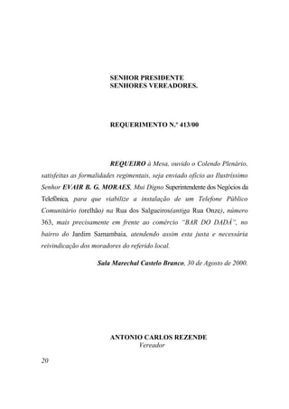 SENHOR PRESIDENTE
                         SENHORES VEREADORES.




                         REQUERIMENTO N.º 413/00




                         REQUEIRO à Mesa, ouvido o Colendo Plenário,
satisfeitas as formalidades regimentais, seja enviado ofício ao Ilustríssimo
Senhor EVAIR B. G. MORAES, Mui Digno Superintendente dos Negócios da
Telefônica, para que viabilize a instalação de um Telefone Público
Comunitário (orelhão) na Rua dos Salgueiros(antiga Rua Onze), número
363, mais precisamente em frente ao comércio “BAR DO DADÁ”, no
bairro do Jardim Samambaia, atendendo assim esta justa e necessária
reivindicação dos moradores do referido local.

                    Sala Marechal Castelo Branco, 30 de Agosto de 2000.




                         ANTONIO CARLOS REZENDE
                               Vereador

20
 