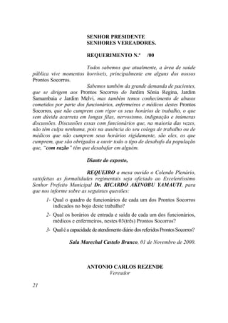 SENHOR PRESIDENTE
                          SENHORES VEREADORES.

                          REQUERIMENTO N.º               /00

                        Todos sabemos que atualmente, a área de saúde
pública vive momentos horríveis, principalmente em alguns dos nossos
Prontos Socorros.
                        Sabemos também da grande demanda de pacientes,
que se dirigem aos Prontos Socorros do Jardim Sônia Regina, Jardim
Samambaia e Jardim Melvi, mas também temos conhecimento de abusos
cometidos por parte dos funcionários, enfermeiros e médicos destes Prontos
Socorros, que não cumprem com rigor os seus horários de trabalho, o que
sem dúvida acarreta em longas filas, nervosismo, indignação e inúmeras
discussões. Discussões essas com funcionários que, na maioria das vezes,
não têm culpa nenhuma, pois na ausência do seu colega de trabalho ou de
médicos que não cumprem seus horários rigidamente, são eles, os que
cumprem, que são obrigados a ouvir todo o tipo de desabafo da população
que, “com razão” têm que desabafar em alguém.

                          Diante do exposto,

                         REQUEIRO a mesa ouvido o Colendo Plenário,
satisfeitas as formalidades regimentais seja oficiado ao Excelentíssimo
Senhor Prefeito Municipal Dr. RICARDO AKINOBU YAMAUTI, para
que nos informe sobre as seguintes questões:
      1- Qual o quadro de funcionários de cada um dos Prontos Socorros
         indicados no bojo deste trabalho?
      2- Qual os horários de entrada e saída de cada um dos funcionários,
         médicos e enfermeiros, nestes 03(três) Prontos Socorros?
      3- Qual é a capacidade de atendimento diário dos referidos Prontos Socorros?

                 Sala Marechal Castelo Branco, 01 de Novembro de 2000.



                          ANTONIO CARLOS REZENDE
                                Vereador

21
 