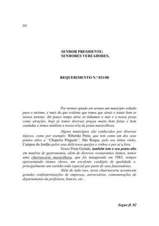 03




                         SENHOR PRESIDENTE;
                         SENHORES VEREADORES.




                        REQUERIMENTO N.º 031/00




                         Por termos optado em sermos um município voltado
para o turismo, é mais do que evidente que temos que atrair e tratar bem os
nossos turistas. Até pouco tempo atras só tínhamos o mar e a nossa praia
como atrações, hoje já temos diversas praças muito bem feitas e bem
cuidadas e temos também a nossa orla da praia maravilhosa.
                        Alguns municípios são conhecidos por diversos
tópicos, como por exemplo: Ribeirão Preto, que tem como um dos seus
pontos altos a “Choperia Pinguim”, São Roque, pelo seu ótimo vinho,
Campos do Jordão pelos seus deliciosos queijos e vinhos e por aí a fora.
                        Nossa Praia Grande, também tem o seu ponto alto
em matéria de gastronomia, além de diversos restaurantes ótimos, temos
uma churrascaria maravilhosa, que foi inaugurada em 1983, sempre
apresentando ótimos shows, um excelente cardápio de qualidade e,
principalmente um carinho todo especial por parte de seus funcionários.
                        Além de tudo isso, nesta churrascaria acontecem
grandes confraternizações de empresas, aniversários, comemorações de
departamento da prefeitura, bancos, etc...




                                                              Segue fl. 02
 