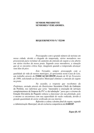 SENHOR PRESIDENTE
                         SENHORES VEREADORES.




                         REQUERIMENTO N.º 522/00




                         Preocupados com o grande número de turistas em
nossa cidade, devido a chegada da temporada, vários moradores nos
procuraram para reclamar do aumento da emissão de esgoto a céu aberto
em vários trechos da nossa praia. Segundo esses moradores, a situação
que já se encontra crítica hoje, imaginem quando a temporada alcançar
seus dias de pico.
                         Este Vereador, sempre preocupado com a
qualidade de vida de nossos munícipes, já apresentou nesta Casa de Leis,
um trabalho através da INDICAÇÃO 092/99 datada de 03 de Fevereiro
de 1999, solicitando ao Executivo Municipal eliminar a emissão de esgoto
na praia.
                         Na ocasião, a resposta que recebemos da
Prefeitura, enviada através do Ilustríssimo Secretário Chefe do Gabinete
do Prefeito, nos informou que seria “necessário a execução de serviços
complementares de limpeza de PV’s e de tubulação” para que o sistema da
Estação Elevatória do Paquetá voltasse a funcionar em sua plenitude, pois
o mesmo se encontrava com sua capacidade de vazão reduzida, devido à
grande quantidade de areia verificada em seu interior.
                         Referente a coleta e destino final do esgoto, segundo
a Administração Municipal, são de exclusiva competência da SABESP.


                                                                Segue fls. 02
 