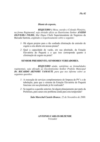 Fls. 02



                       Diante do exposto,

                         REQUEIRO à Mesa, ouvido o Colendo Plenário,
na forma Regimental, seja enviado ofício ao Ilustríssimo Senhor ANIZIO
OLIVEIRA FILHO, Mui Digno Chefe Superintendente de Negócios da
Baixada Santista, argüindo-o respeitosamente sobre o seguinte:

     1- Há algum projeto para a tão sonhada eliminação da emissão de
        esgoto a céu aberto em nossas praias?
     2- Qual a capacidade de vazão, em sua plenitude, da Estação
        Elevatória do Paquetá e o que isso corresponde quanto à
        eliminação de esgoto na praia?

      SENHOR PRESIDENTE; SENHORES VEREADORES.

                         REQUEIRO ainda, satisfeitas as formalidades
regimentais, seja oficiado ao Excelentíssimo Senhor Prefeito Municipal
Dr. RICARDO AKINOBU YAMAUTI, para que nos informe sobre as
seguintes questões:

     1- A execução de serviços complementares de limpeza de PV’s e de
        tubulação, para que o sistema da Estação Elevatória do Paquetá
        funcione em sua plenitude já foi realizado?
     2- Se negativa a questão anterior, há algum planejamento por parte da
        Prefeitura, para sanar este problema ainda para esta temporada?

               Sala Marechal Castelo Branco, 22 de Novembro de 2000.




                       ANTONIO CARLOS REZENDE
                             Vereador
 