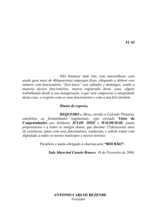 Fl. 02




                         Não bastasse tudo isto, esta maravilhosa casa
ainda gera mais de 40(quarenta) empregos fixos, chegando a dobrar este
número com funcionários “free-lance” aos sábados e domingos, sendo a
maioria desses funcionários, marca registrada desta casa, alguns
trabalhando desde a sua inauguração, o que vem comprovar a integridade
desta casa, o respeito com os seus funcionários e com a sua fiel clientela.

                        Diante do exposto,

                         REQUEIRO a Mesa, ouvido o Colendo Plenário,
satisfeitas as formalidades regimentais, seja enviado Votos de
Congratulações aos Senhores JÚLIO, JOSÉ e WALDEMAR, atuais
proprietários e a todos os antigos donos, que durante 17(dezessete) anos
de existência, junto com seus funcionários, souberam, e sabem tratar com
dignidade a todos os nossos munícipes e nossos turistas.

           Parabéns e muito obrigado à churrascaria “BOI BÃO”.

                 Sala Marechal Castelo Branco, 16 de Fevereiro de 2000.




                    ANTONIO CARLOS REZENDE
                           Vereador
 