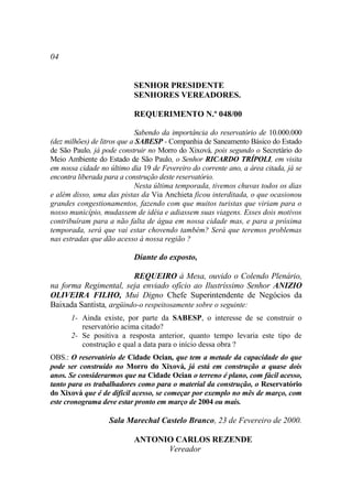 04


                           SENHOR PRESIDENTE
                           SENHORES VEREADORES.

                           REQUERIMENTO N.º 048/00

                             Sabendo da importância do reservatório de 10.000.000
(dez milhões) de litros que a SABESP - Companhia de Saneamento Básico do Estado
de São Paulo, já pode construir no Morro do Xixová, pois segundo o Secretário do
Meio Ambiente do Estado de São Paulo, o Senhor RICARDO TRÍPOLI, em visita
em nossa cidade no último dia 19 de Fevereiro do corrente ano, a área citada, já se
encontra liberada para a construção deste reservatório.
                             Nesta última temporada, tivemos chuvas todos os dias
e além disso, uma das pistas da Via Anchieta ficou interditada, o que ocasionou
grandes congestionamentos, fazendo com que muitos turistas que viriam para o
nosso município, mudassem de idéia e adiassem suas viagens. Esses dois motivos
contribuíram para a não falta de água em nossa cidade mas, e para a próxima
temporada, será que vai estar chovendo também? Será que teremos problemas
nas estradas que dão acesso à nossa região ?

                           Diante do exposto,

                         REQUEIRO à Mesa, ouvido o Colendo Plenário,
na forma Regimental, seja enviado ofício ao Ilustríssimo Senhor ANIZIO
OLIVEIRA FILHO, Mui Digno Chefe Superintendente de Negócios da
Baixada Santista, argüindo-o respeitosamente sobre o seguinte:
      1- Ainda existe, por parte da SABESP, o interesse de se construir o
         reservatório acima citado?
      2- Se positiva a resposta anterior, quanto tempo levaria este tipo de
         construção e qual a data para o início dessa obra ?
OBS.: O reservatório de Cidade Ocian, que tem a metade da capacidade do que
pode ser construído no Morro do Xixová, já está em construção a quase dois
anos. Se considerarmos que na Cidade Ocian o terreno é plano, com fácil acesso,
tanto para os trabalhadores como para o material da construção, o Reservatório
do Xixová que é de difícil acesso, se começar por exemplo no mês de março, com
este cronograma deve estar pronto em março de 2004 ou mais.

                   Sala Marechal Castelo Branco, 23 de Fevereiro de 2000.

                           ANTONIO CARLOS REZENDE
                                 Vereador
 