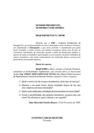 SENHOR PRESIDENTE;
                          SENHORES VEREADORES.


                          REQUERIMENTO N.º 049/00


                           Sabendo que a EBE - Empresa Bandeirante de
Energia S/A, já esta funcionando em nosso município a mais ou menos 14 meses,
em substituição a Eletropaulo, e que neste período, o atendimento por parte
deste Vereador, e tenho certeza, por demais vereadores desta casa de leis, às
constantes solicitações de munícipes quanto a falta de iluminação pública e,
apesar de todos os trabalhos apresentados a esse respeito, inclusive trabalhos de
outros vereadores, não tenho conhecimento da realização desses serviços por
parte desta conceituada empresa.

                          Diante do exposto,

                         REQUEIRO a Mesa, ouvido o Colendo Plenário,
satisfeitas as formalidades regimentais, seja enviado ofício ao Ilustríssimo
Senhor Eng. EDSON JOSÉ LOPES DAS NEVES, Mui Digno Chefe Executivo
de Departamento Comercial da Baixada Santista, argüindo-o sobre o seguinte:

      1- Qual o motivo do tão escasso atendimento, deste tipo de serviço?
      2- Quantos e em quais locais, foram instalados braços de luz, por
         esta empresa em nosso município?
      3- Qual o custo médio para a instalação de uma luminária em nossa cidade?
      4- Existe a possibilidade, dos próprios moradores, arcarem com este
         custo? Se afirmativo, qual o trâmite a ser seguido?

                  Sala Marechal Castelo Branco, 23 de Fevereiro de 2000.




                     ANTONIO CARLOS REZENDE
                             Vereador
 