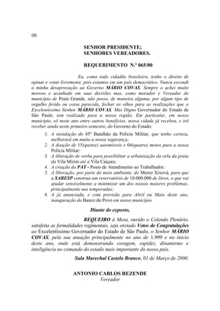 06

                          SENHOR PRESIDENTE;
                          SENHORES VEREADORES.

                          REQUERIMENTO N.º 065/00

                        Eu, como todo cidadão brasileiro, tenho o direito de
opinar e votar livremente, pois estamos em um país democrático. Nunca escondi
a minha desaprovação ao Governo MÁRIO COVAS. Sempre o achei muito
moroso e acanhado em suas decisões mas, como morador e Vereador do
município de Praia Grande, não posso, de maneira alguma, por algum tipo de
orgulho ferido ou coisa parecida, fechar os olhos para as realizações que o
Excelentíssimo Senhor MÁRIO COVAS, Mui Digno Governador do Estado de
São Paulo, tem realizado para a nossa região. Em particular, em nosso
município, só neste ano entre outros benefícios, nossa cidade já recebeu, e irá
receber ainda neste primeiro semestre, do Governo do Estado:
      1. A instalação do 45º Batalhão da Polícia Militar, que tenho certeza,
         melhorará em muito a nossa segurança;
      2. A doação de 15(quinze) automóveis e 04(quatro) motos para a nossa
         Polícia Militar;
      3. A liberação de verba para possibilitar a urbanização da orla da praia
         da Vila Mirim até a Vila Caiçara;
      4. A criação do PAT - Posto de Atendimento ao Trabalhador;
      5. A liberação, por parte do meio ambiente, do Morro Xixová, para que
         a SABESP construa um reservatório de 10.000.000 de litros, o que vai
         ajudar sensivelmente a minimizar um dos nossos maiores problemas,
         principalmente nas temporadas;
      6. A já anunciada, e com previsão para Abril ou Maio deste ano,
         inauguração do Banco do Povo em nosso município.

                             Diante do exposto,
                           REQUEIRO à Mesa, ouvido o Colendo Plenário,
satisfeita as formalidades regimentais, seja enviado Votos de Congratulações
ao Excelentíssimo Governador do Estado de São Paulo, o Senhor MÁRIO
COVAS, pela sua atuação principalmente no ano de 1.999 e no início
deste ano, onde está demonstrando coragem, rapidez, dinamismo e
inteligência no comando do estado mais importante do nosso país.
                     Sala Marechal Castelo Branco, 01 de Março de 2000.

                    ANTONIO CARLOS REZENDE
                            Vereador
 