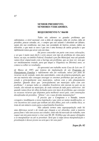07


                           SENHOR PRESIDENTE;
                           SENHORES VEREADORES.

                           REQUERIMENTO N.º 066/00

                             Todos nós sabemos os grandes problemas que
enfrentamos, a nível nacional, com a falta de empregos, falta de creches, falta de
presídios, poucas estradas, etc., e sempre que este assunto é abordado em debates,
sejam eles nas residências, nas ruas, nas sociedades de bairros, jornais, rádios ou
televisões, o que mais se ouve é que isto é uma herança de outras gerações e que
infelizmente temos que arcar com este ônus.
                            Até posso concordar em parte com essas colocações,
e sei que é muito mais fácil e certo atacar este tipo de problema de cima para
baixo, ou seja, no âmbito Federal, Estadual e por fim Municipal, mas até quando
vamos ficar empurrando com a barriga um problema, que ao meu ver, tem que
ser imediatamente tratado, para que daqui a 15(quinze) ou 20(vinte) anos, se
comece a colher os resultados.
                             Já apresentei um trabalho nesta Casa de Leis em 12
de Março de 1997, que tratava da implantação de um Programa de
Planejamento Familiar e infelizmente não foi realizado, talvez por falta de
recursos ou de vontade, tanto das autoridades, como da própria população, que
em sua maioria não consegue enxergar os enormes problemas que um país, os
estado e principalmente seus municípios, sofrem com o não planejamento
familiar. Quando disse que “principalmente um município sofre com este
problema”, é porque todos os cidadãos brasileiros não moram no país ou no
estado, eles moram no município, de onde retiram de tudo para sobreviver. Até
quando vamos ficar de olhos fechados para este tipos de problema, que consome
os escassos recursos que dispomos para melhorar nosso país, com construções
desenfreadas de presídios, “febens”, etc e suas devidas manutenções?
                             É preciso que o Congresso e o Senado, tomem
coragem e modifiquem a nossa legislação e que entre as tantas modificações, se
crie incentivos aos casais que tenham até dois filhos, pois sob a minha ótica, se
trata de um número exato para a atual família brasileira.
                             Não adianta termos uma superpopulação onde há
uma diferença social e de renda que chegam a ser absurdas, onde a maioria
passa fome e não tem acesso aos estudos, onde não há mercado de trabalho, nem
sequer um teto para morar e criar seus 08, 09, 10 filhos que são quase obrigados
a se marginalizar ou até se prostituir. Será que a culpa dessa marginalização e
prostituição é desses jovens ou será que é de seus pais?

                                                                    Segue fls. 02
 
