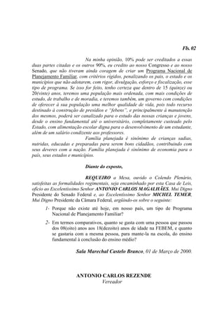 Fls. 02

                           Na minha opinião, 10% pode ser creditados a essas
duas partes citadas e os outros 90%, eu credito ao nosso Congresso e ao nosso
Senado, que não tiveram ainda coragem de criar um Programa Nacional de
Planejamento Familiar, com critérios rígidos, penalizando os pais, o estado e os
municípios que não adotarem, com rigor, divulgação, esforço e fiscalização, esse
tipo de programa. Se isso for feito, tenho certeza que dentro de 15 (quinze) ou
20(vinte) anos, teremos uma população mais ordenada, com mais condições de
estudo, de trabalho e de moradia, e teremos também, um governo com condições
de oferecer à sua população uma melhor qualidade de vida, pois todo recurso
destinado à construção de presídios e “febens”, e principalmente à manutenção
dos mesmos, poderá ser canalizado para o estudo das nossas crianças e jovens,
desde o ensino fundamental até o universitário, completamente custeado pelo
Estado, com alimentação escolar digna para o desenvolvimento de um estudante,
além de um salário condizente aos professores.
                           Família planejada é sinônimo de crianças sadias,
nutridas, educadas e preparadas para serem bons cidadãos, contribuindo com
seus deveres com a nação. Família planejada é sinônimo de economia para o
país, seus estados e municípios.

                          Diante do exposto,

                            REQUEIRO a Mesa, ouvido o Colendo Plenário,
satisfeitas as formalidades regimentais, seja encaminhado por esta Casa de Leis,
ofício ao Excelentíssimo Senhor ANTONIO CARLOS MAGALHÃES, Mui Digno
Presidente do Senado Federal e, ao Excelentíssimo Senhor MICHEL TEMER,
Mui Digno Presidente da Câmara Federal, argüindo-os sobre o seguinte:
      1- Porque não existe até hoje, em nosso país, um tipo de Programa
         Nacional de Planejamento Familiar?
      2- Em termos comparativos, quanto se gasta com uma pessoa que passou
          dos 08(oito) anos aos 18(dezoito) anos de idade na FEBEM, e quanto
          se gastaria com a mesma pessoa, para mante-la na escola, do ensino
          fundamental à conclusão do ensino médio?

                      Sala Marechal Castelo Branco, 01 de Março de 2000.



                      ANTONIO CARLOS REZENDE
                             Vereador
 