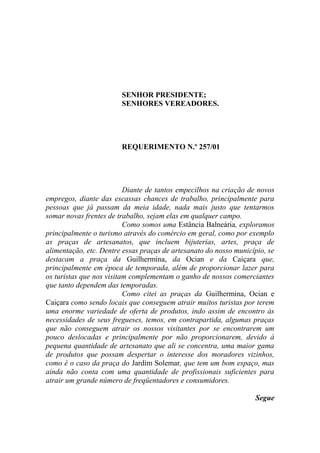 SENHOR PRESIDENTE;
                        SENHORES VEREADORES.




                        REQUERIMENTO N.º 257/01




                          Diante de tantos empecilhos na criação de novos
empregos, diante das escassas chances de trabalho, principalmente para
pessoas que já passam da meia idade, nada mais justo que tentarmos
somar novas frentes de trabalho, sejam elas em qualquer campo.
                          Como somos uma Estância Balneária, exploramos
principalmente o turismo através do comércio em geral, como por exemplo
as praças de artesanatos, que incluem bijuterias, artes, praça de
alimentação, etc. Dentre essas praças de artesanato do nosso município, se
destacam a praça da Guilhermina, da Ocian e da Caiçara que,
principalmente em época de temporada, além de proporcionar lazer para
os turistas que nos visitam complementam o ganho de nossos comerciantes
que tanto dependem das temporadas.
                          Como citei as praças da Guilhermina, Ocian e
Caiçara como sendo locais que conseguem atrair muitos turistas por terem
uma enorme variedade de oferta de produtos, indo assim de encontro às
necessidades de seus fregueses, temos, em contrapartida, algumas praças
que não conseguem atrair os nossos visitantes por se encontrarem um
pouco deslocadas e principalmente por não proporcionarem, devido à
pequena quantidade de artesanato que ali se concentra, uma maior gama
de produtos que possam despertar o interesse dos moradores vizinhos,
como é o caso da praça do Jardim Solemar, que tem um bom espaço, mas
ainda não conta com uma quantidade de profissionais suficientes para
atrair um grande número de freqüentadores e consumidores.

                                                                   Segue
 