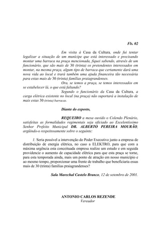 Fls. 02

                            Em visita à Casa da Cultura, onde fui tentar
legalizar a situação de um munícipe que está interessado e precisando
montar uma barraca na praça mencionada, fiquei sabendo, através de um
funcionário, que são mais de 30 (trinta) os pretendentes interessados em
montar, na mesma praça, algum tipo de barraca que certamente dará uma
nova vida ao local e trará também uma ajuda financeira tão necessária
para estas mais de 30 (trinta) famílias praiagrandenses.
                            Ora, se temos a praça, se temos interessados em
se estabelecer lá, o que está faltando?
                            Segundo o funcionário da Casa da Cultura, a
carga elétrica existente no local (na praça) não suportará a instalação de
mais estas 30 (trinta) barracas.

                         Diante do exposto,

                         REQUEIRO a mesa ouvido o Colendo Plenário,
satisfeitas as formalidades regimentais seja oficiado ao Excelentíssimo
Senhor Prefeito Municipal DR. ALBERTO PEREIRA MOURÃO,
argüindo-o respeitosamente sobre o seguinte:

       1. Seria possível a intervenção do Poder Executivo junto a empresa de
distribuição de energia elétrica, no caso a ELEKTRO, para que com a
máxima urgência esta conceituada empresa realize um estudo e em seguida
providencie o aumento de capacidade elétrica para que esta praça se torne,
para esta temporada ainda, mais um ponto de atração em nosso município e
ao mesmo tempo, proporcionar uma frente de trabalho que beneficiaria essas
mais de 30 (trinta) famílias praiagrandenses?

                  Sala Marechal Castelo Branco, 12 de setembro de 2001.




                         ANTONIO CARLOS REZENDE
                                 Vereador
 