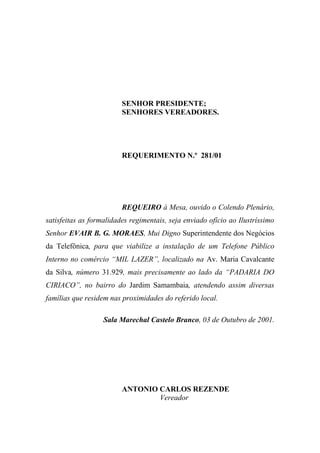 SENHOR PRESIDENTE;
                         SENHORES VEREADORES.




                         REQUERIMENTO N.º 281/01




                         REQUEIRO à Mesa, ouvido o Colendo Plenário,
satisfeitas as formalidades regimentais, seja enviado ofício ao Ilustríssimo
Senhor EVAIR B. G. MORAES, Mui Digno Superintendente dos Negócios
da Telefônica, para que viabilize a instalação de um Telefone Público
Interno no comércio “MIL LAZER”, localizado na Av. Maria Cavalcante
da Silva, número 31.929, mais precisamente ao lado da “PADARIA DO
CIRIACO”, no bairro do Jardim Samambaia, atendendo assim diversas
famílias que residem nas proximidades do referido local.

                   Sala Marechal Castelo Branco, 03 de Outubro de 2001.




                         ANTONIO CARLOS REZENDE
                                 Vereador
 