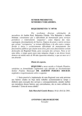 SENHOR PRESIDENTE;
                        SENHORES VEREADORES.


                        REQUERIMENTO N.º 097/01

                        Por recebemos diversas solicitações de
moradores do Jardim Real, Balneário Flórida, Vila Balneária e Jardim
Solemar, constatamos que a dificuldade de manutenção para serviços
periódicos e relativamente “pequenos”, como limpeza das ruas,
capinagem, desentupimento de bueiros, limpeza da praia e outros serviços
que seriam “corriqueiros” se tornam dificílimos e de alto custo e tempo,
devido à única e exclusivamente dificuldade de manejamento dos
funcionários públicos que atuam nesta área, pois esses funcionários seriam
deslocados da Regional Ocian, para execução dos serviços. Para se ter
uma idéia, o tempo gasto para uma máquina chegar a um desses locais
demora em média mais de 40 min (quarenta minutos), o que ao meu ver é
um absurdo.

                        Diante do exposto,

                         REQUEIRO a mesa ouvido o Colendo Plenário,
satisfeitas as formalidades regimentais seja oficiado ao Excelentíssimo
Senhor Prefeito Municipal DR. ALBERTO PEREIRA MOURÃO,
argüindo-o respeitosamente sobre o seguinte:

      1. Seria possível a implantação de uma Regional com sede próxima
aos bairros citados no bojo deste trabalho economizando-se tempo e
dinheiro para execução dos serviços e consequentemente, atender melhor
aos moradores desses bairros, que convenhamos, são os mais sofridos da
chamada 1ª Zona de nossa cidade?

                     Sala Marechal Castelo Branco, 04 de Abril de 2001.



                        ANTONIO CARLOS REZENDE
                                Vereador
 