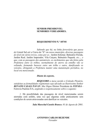 SENHOR PRESIDENTE;
                         SENHORES VEREADORES.



                         REQUERIMENTO N.º 187/01


                         Sabendo que há, na linha ferroviária que passa
do Litoral Sul até a Curva do “S” em nosso município, diversas passagens
de nível em vários trevos, como por ex.: Jardim Solemar, Balneário Florida,
Jardim Real, Jardim Imperador, Vila Caiçara, Balneário Paquetá, etc..., e
que, com as passagens dos automóveis, os enchimentos que são feitos pela
Prefeitura entre os trilhos, normalmente de aterro ou entulho vão se
soltando, formando buracos entre um trilho e outro, danificando os
veículos, obrigando a Prefeitura manter uma manutenção periódica, no
local ora mencionado.

                         Diante do exposto,

                          REQUEIRO a mesa ouvido o Colendo Plenário,
satisfeitas as formalidades regimentais seja oficiado ao Ilustríssimo Senhor
RENATO CASALI PAVAN, Mui Digno Diretor Presidente da FEPASA -
Ferrovia Paulista S/A, argüindo-o respeitosamente sobre o seguinte:

      1. Há possibilidade das passagens de nível mencionadas serem
aterradas com asfalto, uma vez que algumas estão praticamente sem
condições de serem atravessadas sem danificar os veículos.

                    Sala Marechal Castelo Branco, 01 de Agosto de 2001.




                         ANTONIO CARLOS REZENDE
                                 Vereador
 