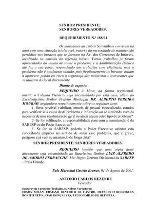 SENHOR PRESIDENTE;
                          SENHORES VEREADORES.

                          REQUERIMENTO N.º 188/01

                           Os moradores do Jardim Samambaia convivem há
anos com uma situação intolerável, trata-se da necessidade de manutenção
periódica nos buracos que se formam na Av. dos Corretores de Imóveis,
localizada na entrada do referido bairro. Vários trabalhos já foram
apresentados no intuito de sanar o problema e a Administração Pública
até faz a sua parte, respondendo aos trabalhos com eficiência, mas o
problema não é totalmente sanado, pois freqüentemente os buracos voltam
a aparecer, pondo em risco a segurança dos motoristas e transeuntes que
se utilizam do local diariamente.
                           Diante do exposto,
                           REQUEIRO à Mesa, na forma regimental,
ouvido o Colendo Plenário, seja encaminhado por esta casa, ofício ao
Excelentíssimo Senhor Prefeito Municipal DR. ALBERTO PEREIRA
MOURÃO, argüindo-o respeitosamente sobre os seguintes itens:
       1- Seria possível viabilizar, através de pessoal especializado, estudos
para verificar se a causa deste problema é infiltração ou se a referida avenida
necessita de uma reestruturação geral ou ainda algum outro tipo de problema?
       2- Se for infiltração, a responsabilidade para com a manutenção é da
SABESP ou do Poder Executivo?
       3- Se for da SABESP, poderia o Poder Executivo acionar esta
conceituada empresa no sentido de sanar esse problema, que é grave,
perigoso e já vem se arrastando de longa data?
       SENHOR PRESIDENTE; SENHORES VEREADORES.
                      REQUEIRO também que uma cópia deste
documento seja encaminhada ao Ilustríssimo Senhor LUIZ ALFREDO
DE AMORIM FERRAUCHE, Mui Digno Gerente Divisional da SABESP
- Praia Grande.

                     Sala Marechal Castelo Branco, 01 de Agosto de 2001.

                          ANTONIO CARLOS REZENDE
                                  Vereador
Subscrevem o presente Trabalho, os Nobres Vereadores:
EDSON MILAN, ERMANO BENEDITO DE CASTRO, FRANCISCO RODRIGUES
BONITO NETO, JOÃO GONÇALVES, PAULO EMÍLIO DE OLIVEIRA.
 