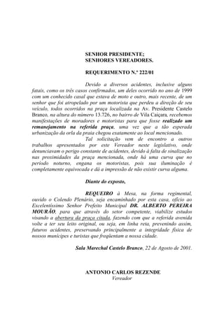 SENHOR PRESIDENTE;
                        SENHORES VEREADORES.

                        REQUERIMENTO N.º 222/01

                         Devido a diversos acidentes, inclusive alguns
fatais, como os três casos confirmados, um deles ocorrido no ano de 1999
com um conhecido casal que estava de moto e outro, mais recente, de um
senhor que foi atropelado por um motorista que perdeu a direção de seu
veículo, todos ocorridos na praça localizada na Av. Presidente Castelo
Branco, na altura do número 13.726, no bairro de Vila Caiçara, recebemos
manifestações de moradores e motoristas para que fosse realizado um
remanejamento na referida praça, uma vez que a tão esperada
urbanização da orla da praia chegou exatamente ao local mencionado.
                         Tal solicitação vem de encontro a outros
trabalhos apresentados por este Vereador neste legislativo, onde
denunciavam o perigo constante de acidentes, devido à falta de sinalização
nas proximidades da praça mencionada, onde há uma curva que no
período noturno, engana os motoristas, pois sua iluminação é
completamente equivocada e dá a impressão de não existir curva alguma.

                        Diante do exposto,

                         REQUEIRO à Mesa, na forma regimental,
ouvido o Colendo Plenário, seja encaminhado por esta casa, ofício ao
Excelentíssimo Senhor Prefeito Municipal DR. ALBERTO PEREIRA
MOURÃO, para que através do setor competente, viabilize estudos
visando a abertura da praça citada, fazendo com que a referida avenida
volte a ter seu leito original, ou seja, em linha reta, prevenindo assim,
futuros acidentes, preservando principalmente a integridade física de
nossos munícipes e turistas que freqüentam a nossa cidade.

                    Sala Marechal Castelo Branco, 22 de Agosto de 2001.



                        ANTONIO CARLOS REZENDE
                                Vereador
 