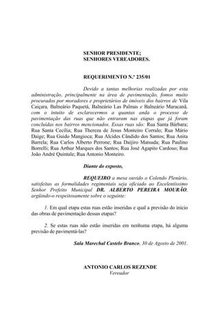 SENHOR PRESIDENTE;
                         SENHORES VEREADORES.


                         REQUERIMENTO N.º 235/01

                        Devido a tantas melhorias realizadas por esta
administração, principalmente na área de pavimentação, fomos muito
procurados por moradores e proprietários de imóveis dos bairros de Vila
Caiçara, Balneário Paquetá, Balneário Las Palmas e Balneário Maracanã,
com o intuito de esclarecermos a quantas anda o processo de
pavimentação das ruas que não entraram nas etapas que já foram
concluídas nos bairros mencionados. Essas ruas são: Rua Santa Bárbara;
Rua Santa Cecília; Rua Thereza de Jesus Monteiro Corralo; Rua Mário
Daige; Rua Guido Mangioca; Rua Alcides Cândido dos Santos; Rua Anita
Barrela; Rua Carlos Alberto Perrone; Rua Daijiro Matsuda; Rua Paulino
Borrelli; Rua Arthur Marques dos Santos; Rua José Agapito Cardoso; Rua
João André Quintale; Rua Antonio Monteiro.

                         Diante do exposto,

                         REQUEIRO a mesa ouvido o Colendo Plenário,
satisfeitas as formalidades regimentais seja oficiado ao Excelentíssimo
Senhor Prefeito Municipal DR. ALBERTO PEREIRA MOURÃO,
argüindo-o respeitosamente sobre o seguinte:

      1. Em qual etapa estas ruas estão inseridas e qual a previsão do início
das obras de pavimentação dessas etapas?

      2. Se estas ruas não estão inseridas em nenhuma etapa, há alguma
previsão de pavimentá-las?

                    Sala Marechal Castelo Branco, 30 de Agosto de 2001.



                         ANTONIO CARLOS REZENDE
                                 Vereador
 