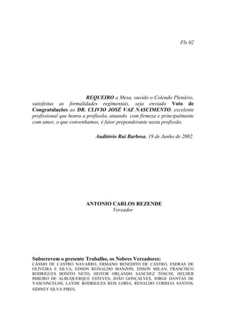 Fls 02




                         REQUEIRO a Mesa, ouvido o Colendo Plenário,
satisfeitas as formalidades regimentais, seja enviado Voto de
Congratulações ao DR. CLIVIO JOSÉ VAZ NASCIMENTO, excelente
profissional que honra a profissão, atuando com firmeza e principalmente
com amor, o que convenhamos, é fator preponderante nesta profissão.

                            Auditório Rui Barbosa, 19 de Junho de 2002.




                       ANTONIO CARLOS REZENDE
                               Vereador




Subscrevem o presente Trabalho, os Nobres Vereadores:
CÁSSIO DE CASTRO NAVARRO, ERMANO BENEDITO DE CASTRO, ESDRAS DE
OLIVEIRA E SILVA, EDSON REINALDO MANZON, EDSON MILAN, FRANCISCO
RODRIGUES BONITO NETO, HEITOR ORLANDO SANCHEZ TOSCHI, HELDER
RIBEIRO DE ALBUQUERQUE ESTEVES, JOÃO GONÇALVES, JORGE DANTAS DE
VASCONCELOS, LAYDE RODRIGUES REIS LORIA, RENALDO CORREIA SANTOS,
SIDINEY SILVA PIRES.
 