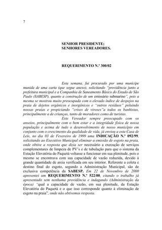 7




                        SENHOR PRESIDENTE;
                        SENHORES VEREADORES.



                        REQUERIMENTO N.º 300/02



                          Esta semana, fui procurado por uma munícipe
munida de uma carta (que segue anexo), solicitando “providência junto a
prefeitura municipal e a Companhia de Saneamento Básico do Estado de São
Paulo (SABESP), quanto a construção de um emissário submarino”, pois a
mesma se mostrou muito preocupada com o elevado índice de despejos na
praia de dejetos orgânicos e inorgânicos e “outros resíduos” poluindo
nossas praias e propiciando “crises de viroses”a todos os banhistas,
principalmente a de crianças, tanto de moradores como de turistas.
                          Este Vereador sempre preocupado com os
anseios, principalmente com o bem estar e a integridade física de nossa
população e acima de tudo o desenvolvimento de nosso município em
conjunto com o crescimento da qualidade de vida, já enviou a esta Casa de
Leis, no dia 03 de Fevereiro de 1999 uma INDICAÇÃO N.º 092/99,
solicitando ao Executivo Municipal eliminar a emissão de esgoto na praia,
onde obtive a resposta que dizia ser necessário a execução de serviços
complementares de limpeza de PV’s e de tubulação para que o sistema da
Estação Elevatória do Paquetá voltasse a funcionar em sua plenitude, pois o
mesmo se encontrava com sua capacidade de vazão reduzida, devido à
grande quantidade de areia verificada em seu interior. Referente a coleta e
destino final do esgoto, segundo a Administração Municipal, são de
exclusiva competência da SABESP. Em 22 de Novembro de 2000
apresentei um REQUERIMENTO N.º 522/00, citando o trabalho já
apresentado sem nenhuma providência e indagando (Administração da
época) “qual a capacidade de vazão, em sua plenitude, da Estação
Elevatória do Paquetá e o que isso corresponde quanto à eliminação de
esgoto na praia”, onde não obtivemos resposta.
 