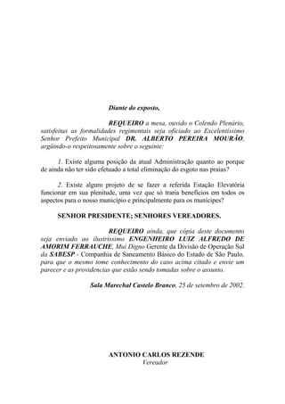 Diante do exposto,

                         REQUEIRO a mesa, ouvido o Colendo Plenário,
satisfeitas as formalidades regimentais seja oficiado ao Excelentíssimo
Senhor Prefeito Municipal DR. ALBERTO PEREIRA MOURÃO,
argüindo-o respeitosamente sobre o seguinte:

      1. Existe alguma posição da atual Administração quanto ao porque
de ainda não ter sido efetuado a total eliminação do esgoto nas praias?

      2. Existe algum projeto de se fazer a referida Estação Elevatória
funcionar em sua plenitude, uma vez que só traria benefícios em todos os
aspectos para o nosso município e principalmente para os munícipes?

     SENHOR PRESIDENTE; SENHORES VEREADORES.

                        REQUEIRO ainda, que cópia deste documento
seja enviado ao ilustríssimo ENGENHEIRO LUIZ ALFREDO DE
AMORIM FERRAUCHE, Mui Digno Gerente da Divisão de Operação Sul
da SABESP - Companhia de Saneamento Básico do Estado de São Paulo,
para que o mesmo tome conhecimento do caso acima citado e envie um
parecer e as providencias que estão sendo tomadas sobre o assunto.

                 Sala Marechal Castelo Branco, 25 de setembro de 2002.




                       ANTONIO CARLOS REZENDE
                               Vereador
 