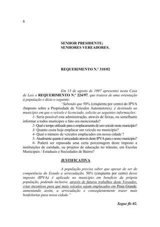 8




                           SENHOR PRESIDENTE;
                           SENHORES VEREADORES.




                           REQUERIMENTO N.º 310/02




                             Em 13 de agosto de 1997 apresentei nesta Casa
de Leis o REQUERIMENTO N.º 224/97, que tratava de uma orientação
à população e dizia o seguinte:
                             “Sabendo que 50% (cinqüenta por cento) do IPVA
(Imposto sobre a Propriedade de Veículos Automotores), é destinado ao
município em que o veículo é licenciado, solicito as seguintes informações:
       1- Seria possível esta administração, através de faixas, ou semelhante
informar a todos munícipes o fato ora mencionado?
       2- Qual o tempo utilizado para o emplacamento de um veículo neste município?
       3- Quanto custa hoje emplacar um veículo no município?
       4- Qual o número de veículos emplacados em nossa cidade ?
       5- Atualmente quanto é arrecadado através deste IPVA para o nosso município?
       6- Poderá ser repassada uma certa porcentagem deste imposto a
instituições de caridade, ou projetos de educação no trânsito, em Escolas
Municipais / Estaduais e Sociedades de Bairro?

                           JUSTIFICATIVA

                          A população precisa saber que apesar de ser de
competência do Estado a arrecadação, 50% (cinqüenta por cento) desse
imposto (IPVA) é aplicado no município em beneficio da própria
população, podendo inclusive, através de futuros trabalhos deste Vereador,
criar incentivos para que mais veículos sejam emplacados em Praia Grande,
aumentando assim, a arrecadação e conseqüentemente trazer mais
benfeitorias para nossa cidade.”

                                                                    Segue fls 02.
 