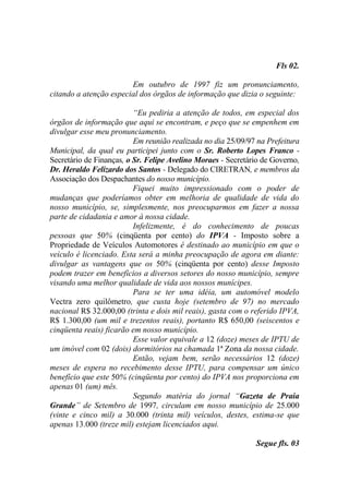 Fls 02.

                        Em outubro de 1997 fiz um pronunciamento,
citando a atenção especial dos órgãos de informação que dizia o seguinte:

                          “Eu pediria a atenção de todos, em especial dos
órgãos de informação que aqui se encontram, e peço que se empenhem em
divulgar esse meu pronunciamento.
                          Em reunião realizada no dia 25/09/97 na Prefeitura
Municipal, da qual eu participei junto com o Sr. Roberto Lopes Franco -
Secretário de Finanças, o Sr. Felipe Avelino Moraes - Secretário de Governo,
Dr. Heraldo Felizardo dos Santos - Delegado do CIRETRAN, e membros da
Associação dos Despachantes do nosso município.
                          Fiquei muito impressionado com o poder de
mudanças que poderíamos obter em melhoria de qualidade de vida do
nosso município, se, simplesmente, nos preocuparmos em fazer a nossa
parte de cidadania e amor à nossa cidade.
                          Infelizmente, é do conhecimento de poucas
pessoas que 50% (cinqüenta por cento) do IPVA - Imposto sobre a
Propriedade de Veículos Automotores é destinado ao município em que o
veículo é licenciado. Esta será a minha preocupação de agora em diante:
divulgar as vantagens que os 50% (cinqüenta por cento) desse Imposto
podem trazer em benefícios a diversos setores do nosso município, sempre
visando uma melhor qualidade de vida aos nossos munícipes.
                          Para se ter uma idéia, um automóvel modelo
Vectra zero quilômetro, que custa hoje (setembro de 97) no mercado
nacional R$ 32.000,00 (trinta e dois mil reais), gasta com o referido IPVA,
R$ 1.300,00 (um mil e trezentos reais), portanto R$ 650,00 (seiscentos e
cinqüenta reais) ficarão em nosso município.
                          Esse valor equivale a 12 (doze) meses de IPTU de
um imóvel com 02 (dois) dormitórios na chamada 1ª Zona da nossa cidade.
                          Então, vejam bem, serão necessários 12 (doze)
meses de espera no recebimento desse IPTU, para compensar um único
benefício que este 50% (cinqüenta por cento) do IPVA nos proporciona em
apenas 01 (um) mês.
                          Segundo matéria do jornal “Gazeta de Praia
Grande” de Setembro de 1997, circulam em nosso município de 25.000
(vinte e cinco mil) a 30.000 (trinta mil) veículos, destes, estima-se que
apenas 13.000 (treze mil) estejam licenciados aqui.

                                                              Segue fls. 03
 