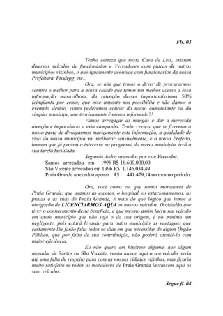 Fls. 03


                          Tenho certeza que nesta Casa de Leis, existem
diversos veículos de funcionários e Vereadores com placas de outros
municípios vizinhos, o que igualmente acontece com funcionários da nossa
Prefeitura, Prodepg, etc...
                          Ora, se nós que temos o dever de procurarmos
sempre o melhor para a nossa cidade que temos um melhor acesso a essa
informação maravilhosa, da retenção desses importantíssimos 50%
(cinqüenta por cento) que esse imposto nos possibilita e não damos o
exemplo devido, como poderemos cobrar do nosso comerciante ou do
simples munícipe, que teoricamente é menos informado?!
                          Vamos arregaçar as mangas e dar a merecida
atenção e importância a esta campanha. Tenho certeza que se fizermos a
nossa parte de divulgarmos maciçamente esta informação, a qualidade de
vida do nosso município vai melhorar sensivelmente, e o nosso Prefeito,
homem que já provou o interesse no progresso do nosso município, terá a
sua tarefa facilitada.
                          Segundo dados apurados por este Vereador,
      Santos arrecadou em 1996 R$ 16.600.000,00
      São Vicente arrecadou em 1996 R$ 1.146.034,49
      Praia Grande arrecadou apenas R$ 441.479,14 no mesmo período.

                          Ora, você como eu, que somos moradores de
Praia Grande, que usamos as escolas, o hospital, os estacionamentos, as
praias e as ruas de Praia Grande, é mais do que lógico que temos a
obrigação de LICENCIARMOS AQUI os nossos veículos. O cidadão que
tiver o conhecimento deste benefício, e que mesmo assim lacra seu veículo
em outro município que não seja o da sua origem, é no mínimo um
negligente, pois estará levando para outro município as vantagens que
certamente lhe farão falta todos os dias em que necessitar de algum Órgão
Público, que por falta de sua contribuição, não poderá atendê-lo com
maior eficiência.
                          Eu não quero em hipótese alguma, que algum
morador de Santos ou São Vicente, venha lacrar aqui o seu veículo, seria
até uma falta de respeito para com as nossas cidades vizinhas, mas ficaria
muito satisfeito se todos os moradores de Praia Grande lacrassem aqui os
seus veículos.

                                                              Segue fl. 04
 