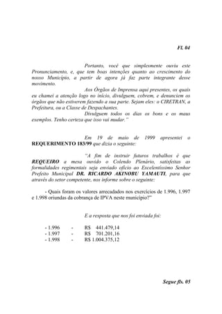 Fl. 04


                         Portanto, você que simplesmente ouviu este
Pronunciamento, e, que tem boas intenções quanto ao crescimento do
nosso Município, a partir de agora já faz parte integrante desse
movimento.
                         Aos Órgãos de Imprensa aqui presentes, os quais
eu chamei a atenção logo no início, divulguem, cobrem, e denunciem os
órgãos que não estiverem fazendo a sua parte. Sejam eles: o CIRETRAN, a
Prefeitura, ou a Classe de Despachantes.
                         Divulguem todos os dias os bons e os maus
exemplos. Tenho certeza que isso vai mudar.”


                Em 19 de maio de                    1999    apresentei     o
REQUERIMENTO 183/99 que dizia o seguinte:

                        “A fim de instruir futuros trabalhos é que
REQUEIRO a mesa ouvido o Colendo Plenário, satisfeitas as
formalidades regimentais seja enviado ofício ao Excelentíssimo Senhor
Prefeito Municipal DR. RICARDO AKINOBU YAMAUTI, para que
através do setor competente, nos informe sobre o seguinte:

      - Quais foram os valores arrecadados nos exercícios de 1.996, 1.997
e 1.998 oriundas da cobrança de IPVA neste município?”


                        E a resposta que nos foi enviada foi:

      - 1.996     -     R$ 441.479,14
      - 1.997     -     R$ 701.201,16
      - 1.998     -     R$ 1.004.375,12




                                                                Segue fls. 05
 