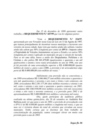 Fls 05



                    Em 15 de dezembro de 1999 apresentei outro
trabalho, o REQUERIMENTO N.º 447/99 que vou ler algumas partes:

                         “Com o REQUERIMENTO N.º 224/97,
apresentado por este Vereador nesta Casa de Leis em 13 de Agosto de 1997,
que tratava principalmente de incentivar nossos munícipes a lacrarem seus
veículos em nossa cidade, haja visto que muitos ainda não sabiam e muitos
ainda não sabem que 50% (cinqüenta por cento) do IPVA - Imposto sobre
a Propriedade de Veículos Automotores vai para o Estado e os outros 50%
(cinqüenta por cento) é aplicado no município em que o veículo for lacrado.
Para se ter uma idéia, houve a união dos Despachantes, Prefeitura e do
Ciretran e, dos pobres R$ 441.479,00 (quatrocentos e quarenta e um mil
quatrocentos e setenta e nove reais) arrecadados no ano de 1996, este ano
já há previsão de uma arrecadação superior a R$ 4.000.000,00 (quatro
milhões de reais) e, para o ano 2.000, a previsão é de arrecadarmos algo
perto de R$ 8.000.000,00 (oito milhões de reais).”

                         Infelizmente esta previsão não se concretizou e,
em 1999 arrecadamos R$ 1.846.466,37 (um milhão oitocentos e quarenta e
seis mil, quatrocentos e sessenta e seis reais e trinta e sete centavos), em
2000, arrecadamos R$ 2.381.177,44 (dois milhões trezentos e oitenta e um
mil, cento e setenta e sete reais e quarenta e quatro centavos), em 2001,
arrecadamos R$ 3.063.938,90 (três milhões sessenta e três mil, novecentos
e trinta e oito reais e noventa centavos), e a previsão para 2002 é de
aproximadamente R$ 3.600.000,00 (três milhões e seiscentos mil reais).
                         Ora, quem participou da audiência pública
realizada na ultima quinta-feira, dia 26 de setembro no Auditório Rui
Barbosa pode ver que para o ano de 2003, a previsão de arrecadação com
o IPVA é de R$ 4.050,00 (quatro milhões e cinqüenta mil reais), o que ao
meu ver é irrisória diante do total de veículos que circulam em nosso
município. Tenho certeza que se fizermos um bom trabalho de
conscientização da população, vamos conseguir elevar em muito esta
previsão para o ano de 2003.


                                                              Segue fls. 06
 