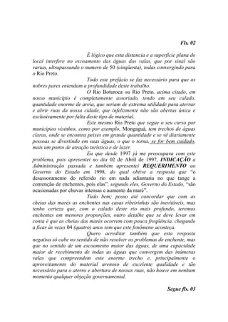 Fls. 02

                          É lógico que esta distancia e a superfície plana do
local interfere no escoamento das águas das valas, que por sinal são
varias, ultrapassando o numero de 50 (cinqüenta), todas convergindo para
o Rio Preto.
                          Todo este prefácio se faz necessário para que os
nobres pares entendam a profundidade deste trabalho.
                          O Rio Boturoca ou Rio Preto, acima citado, em
nosso município é completamente assoriado, tendo em seu calado,
quantidade enorme de areia, que seriam de extrema utilidade para aterrar
e abrir ruas da nossa cidade, que infelizmente não são abertas única e
exclusivamente por falta deste tipo de material.
                          Este mesmo Rio Preto que segue o seu curso por
municípios visinhos, como por exemplo, Mongaguá, tem trechos de águas
claras, onde se encontra peixes em grande quantidade e se vê diariamente
pessoas se divertindo em suas águas, o que o torna, se for bem cuidado,
mais um ponto de atração turística e de lazer.
                          Eu que desde 1997 já me preocupava com este
problema, pois apresentei no dia 02 de Abril de 1997, INDICAÇÃO a
Administração passada e também apresentei REQUERIMENTO ao
Governo do Estado em 1998, do qual obtive a resposta que “o
desassoramento do referido rio em nada adiantaria no que tange a
contenção de enchentes, pois elas”, segundo eles, Governo do Estado, “são
ocasionadas por chuvas intensas e aumento da maré”.
                          Tudo bem; posso até concordar que com as
cheias das marés as enchentes nas casas ribeirinhas são inevitáveis, mas
tenho certeza que, com o calado deste rio mais profundo, teremos
enchentes em menores proporções, outro detalhe que se deve levar em
conta é que as cheias das marés ocorrem com pouca freqüência, chegando
a ficar às vezes 04 (quatro) anos sem que este fenômeno aconteça.
                          Quero acreditar também que esta resposta
negativa só cabe no sentido de não resolver os problemas de enchente, mas
que no sentido de um escoamento maior das águas, de uma capacidade
maior de recebimento de todas as águas que convergem das inúmeras
valas que compreendem este enorme trecho e, principalmente o
aproveitamento do material arenoso de excelente qualidade e tão
necessário para o aterro e abertura de nossas ruas, não houve em nenhum
momento qualquer objeção governamental.

                                                               Segue fls. 03
 