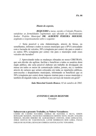 Fls. 06



                         Diante do exposto,

                         REQUEIRO a mesa, ouvido o Colendo Plenário,
satisfeitas as formalidades regimentais seja oficiado ao Excelentíssimo
Senhor Prefeito Municipal DR. ALBERTO PEREIRA MOURÃO,
argüindo-o respeitosamente sobre o seguinte:

      1. Seria possível a esta Administração, através de faixas, ou
semelhantes, informar a todos os nossos munícipes que o IPVA arrecadado
com a lacração de veículos, 50% (cinqüenta por cento) vão para o estado e
os outros 50% (cinqüenta por cento) vão para o município onde esses
veículos são lacrados?

      2. Aproveitando todas as mudanças efetuadas no nosso CIRETRAN,
que sem dúvida vão agilizar, facilitar e beneficiar a todos os usuários deste
órgão público, não seria possível elaborar um trabalho de divulgação em
massa em todos os meios de comunicação (rádios, jornais, etc.) e também
através de cartazes que seriam colocados em todas as repartições públicas,
auto-escolas e despachantes municipais, informando os benefícios que os
50% (cinqüenta por cento) deste imposto trariam para o nosso município e
também divulgando todas as melhorias nos serviços de transito em geral?

                   Sala Marechal Castelo Branco, 02 de outubro de 2002.




                         ANTONIO CARLOS REZENDE
                                 Vereador




Subscrevem o presente Trabalho, os Nobres Vereadores:
CÁSSIO DE CASTRO NAVARRO, ESDRAS DE OLIVEIRA E SILVA, EDSON
REINALDO MANZON, FRANCISCO RODRIGUES BONITO NETO, FELIPE AVELINO
MORAES, HELDER RIBEIRO DE ALBUQUERQUE ESTEVES, JOÃO GONÇALVES,
JORGE DANTAS DE VASCONCELOS, LAYDE RODRIGUES REIS LORIA, PAULO
EMILIO DE OLIVEIRA, RENALDO CORREIA SANTOS, KATSU YONAMINE.
 
