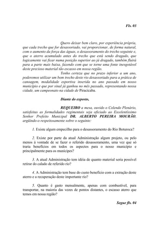 Fls. 03



                         Quero deixar bem claro, por experiência própria,
que cada trecho que for desassoriado, vai proporcionar, de forma natural,
com o aumento da força das águas, o desassoramento do trecho seguinte e,
que o aterro acumulado antes do trecho que está sendo dragado, que
logicamente vai ficar numa posição superior ao já dragado, também fluirá
para a parte mais baixa, fazendo com que se torne uma fonte inesgotável
deste precioso material tão escasso em nossa região.
                         Tenho certeza que no prazo inferior a um ano,
poderemos utilizar um bom trecho deste rio desassoriado para a prática de
canoagem, modalidade esportiva inserida no ano passado em nosso
município e que por sinal já ganhou no mês passado, representando nossa
cidade, um campeonato na cidade de Piracicaba.

                        Diante do exposto,

                         REQUEIRO a mesa, ouvido o Colendo Plenário,
satisfeitas as formalidades regimentais seja oficiado ao Excelentíssimo
Senhor Prefeito Municipal DR. ALBERTO PEREIRA MOURÃO,
argüindo-o respeitosamente sobre o seguinte:

      1. Existe algum empecilho para o desassoramento do Rio Boturoca?

       2. Existe por parte da atual Administração algum projeto, ou pelo
menos à vontade de se fazer o referido desassoramento, uma vez que só
traria benefícios em todos os aspectos para o nosso município e
principalmente para os munícipes?

       3. A atual Administração tem idéia de quanto material seria possível
retirar do calado de referido rio?

       4. A Administração tem base do custo benefício com a extração deste
aterro e a recuperação deste importante rio?

      5. Quanto é gasto mensalmente, apenas com combustível, para
transportar, na maioria das vezes de pontos distantes, o escasso aterro que
temos em nossa região?

                                                              Segue fls. 04
 