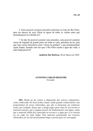 Fls. 04




      6. Seria possível construir piscinões próximos ao leito do Rio Preto,
para em épocas de seca, filtrar as águas de todas as valetas antes que
desemboquem no referido rio?

       7. Se não for possível construir estes piscinões, seria possível construir
caixas de inspeção de grande porte em todas as valas, próximas do rio, para
que estas caixas funcionem como “caixas de gordura” e que periodicamente
sejam limpas, fazendo com isto que o Rio Preto receba a água das valas, o
mais limpa possível?

                               Auditório Rui Barbosa, 06 de Março de 2002.




                          ANTONIO CARLOS REZENDE
                                  Vereador




       Obs: Desde já me coloco a disposição dos setores competentes,
como conhecedor do local acima citado, tendo grande conhecimento com
proprietários de terras ribeirinhas, que não se furtariam em colaborar
como, por exemplo, deixar que a draga jogue para cima de seu terreno o
material arenoso, que é jogado através de bombeamento com água, sendo
que o material sólido fica represado no terreno e a água por si só retorna
ao rio cada vez mais limpa. Este material armazenado nos terrenos
ribeirinhos, já vai sair praticamente limpo e pronto para ser carregado.
 