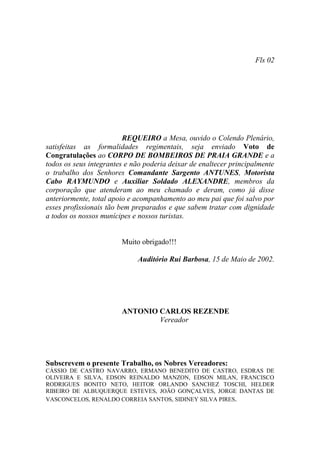 Fls 02




                         REQUEIRO a Mesa, ouvido o Colendo Plenário,
satisfeitas as formalidades regimentais, seja enviado Voto de
Congratulações ao CORPO DE BOMBEIROS DE PRAIA GRANDE e a
todos os seus integrantes e não poderia deixar de enaltecer principalmente
o trabalho dos Senhores Comandante Sargento ANTUNES, Motorista
Cabo RAYMUNDO e Auxiliar Soldado ALEXANDRE, membros da
corporação que atenderam ao meu chamado e deram, como já disse
anteriormente, total apoio e acompanhamento ao meu pai que foi salvo por
esses profissionais tão bem preparados e que sabem tratar com dignidade
a todos os nossos munícipes e nossos turistas.


                        Muito obrigado!!!

                             Auditório Rui Barbosa, 15 de Maio de 2002.




                        ANTONIO CARLOS REZENDE
                                Vereador




Subscrevem o presente Trabalho, os Nobres Vereadores:
CÁSSIO DE CASTRO NAVARRO, ERMANO BENEDITO DE CASTRO, ESDRAS DE
OLIVEIRA E SILVA, EDSON REINALDO MANZON, EDSON MILAN, FRANCISCO
RODRIGUES BONITO NETO, HEITOR ORLANDO SANCHEZ TOSCHI, HELDER
RIBEIRO DE ALBUQUERQUE ESTEVES, JOÃO GONÇALVES, JORGE DANTAS DE
VASCONCELOS, RENALDO CORREIA SANTOS, SIDINEY SILVA PIRES.
 